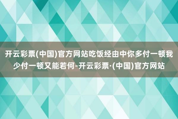 开云彩票(中国)官方网站吃饭经由中你多付一顿我少付一顿又能若何-开云彩票·(中国)官方网站