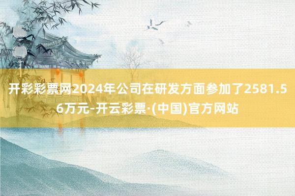 开彩彩票网2024年公司在研发方面参加了2581.56万元-开云彩票·(中国)官方网站