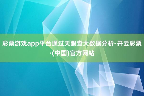 彩票游戏app平台通过天眼查大数据分析-开云彩票·(中国)官方网站