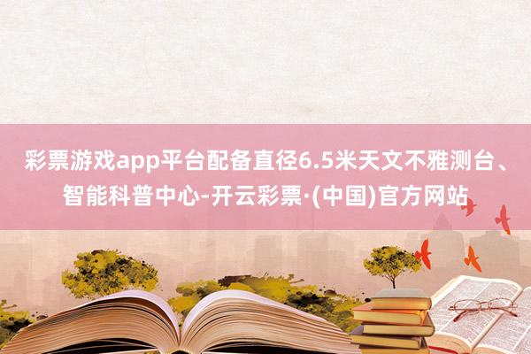 彩票游戏app平台配备直径6.5米天文不雅测台、智能科普中心-开云彩票·(中国)官方网站