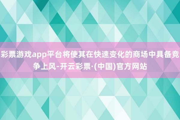 彩票游戏app平台将使其在快速变化的商场中具备竞争上风-开云彩票·(中国)官方网站