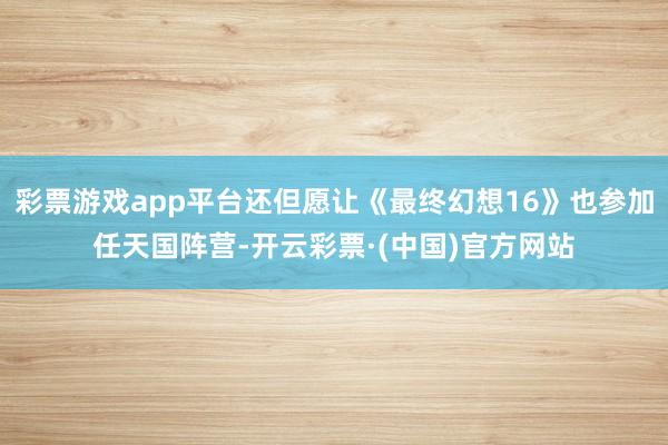 彩票游戏app平台还但愿让《最终幻想16》也参加任天国阵营-开云彩票·(中国)官方网站