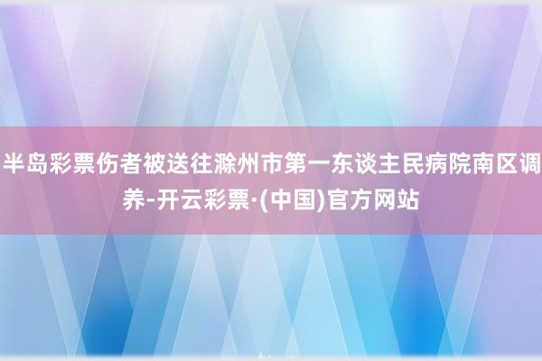 半岛彩票伤者被送往滁州市第一东谈主民病院南区调养-开云彩票·(中国)官方网站