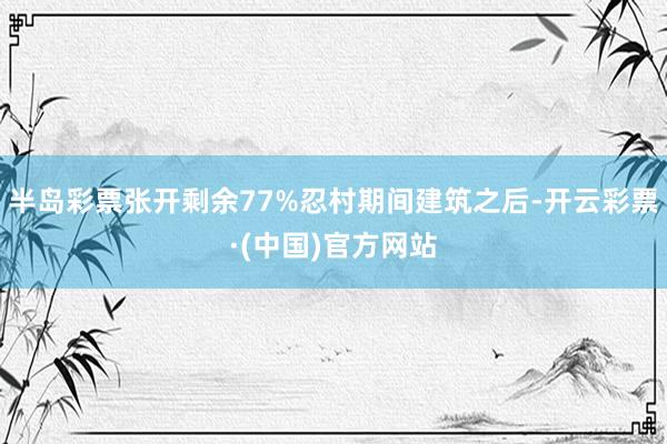 半岛彩票张开剩余77%忍村期间建筑之后-开云彩票·(中国)官方网站