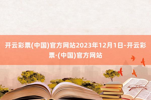 开云彩票(中国)官方网站2023年12月1日-开云彩票·(中国)官方网站