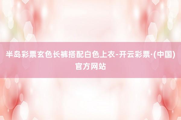 半岛彩票玄色长裤搭配白色上衣-开云彩票·(中国)官方网站