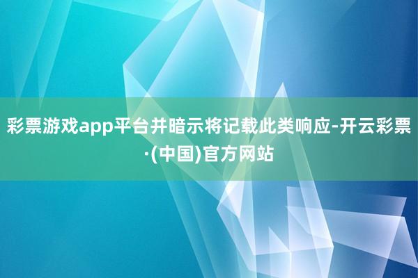 彩票游戏app平台并暗示将记载此类响应-开云彩票·(中国)官方网站