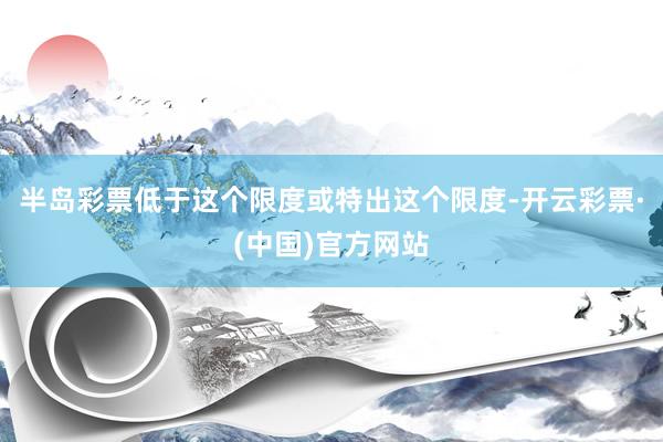 半岛彩票低于这个限度或特出这个限度-开云彩票·(中国)官方网站