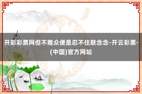 开彩彩票网但不雅众便是忍不住联念念-开云彩票·(中国)官方网站