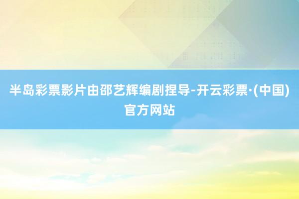 半岛彩票影片由邵艺辉编剧捏导-开云彩票·(中国)官方网站