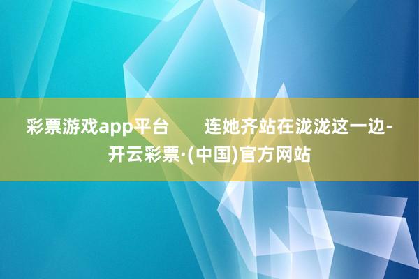 彩票游戏app平台       连她齐站在泷泷这一边-开云彩票·(中国)官方网站