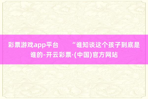 彩票游戏app平台       “谁知谈这个孩子到底是谁的-开云彩票·(中国)官方网站
