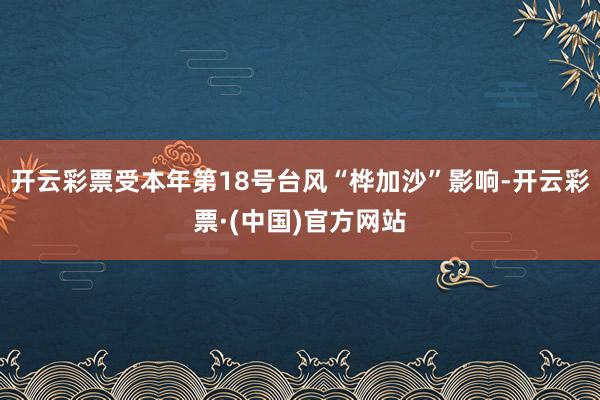 开云彩票受本年第18号台风“桦加沙”影响-开云彩票·(中国)官方网站