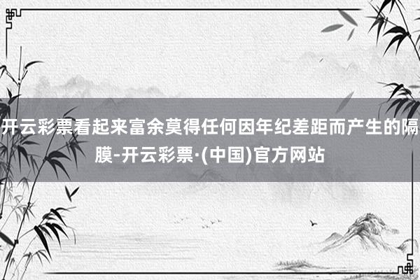 开云彩票看起来富余莫得任何因年纪差距而产生的隔膜-开云彩票·(中国)官方网站