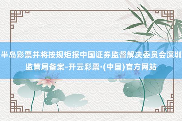 半岛彩票并将按规矩报中国证券监督解决委员会深圳监管局备案-开云彩票·(中国)官方网站