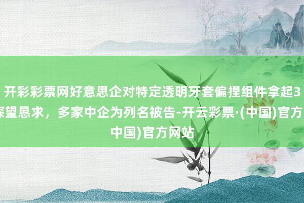 开彩彩票网好意思企对特定透明牙套偏捏组件拿起337探望恳求，多家中企为列名被告-开云彩票·(中国)官方网站