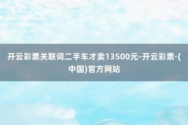 开云彩票关联词二手车才卖13500元-开云彩票·(中国)官方网站