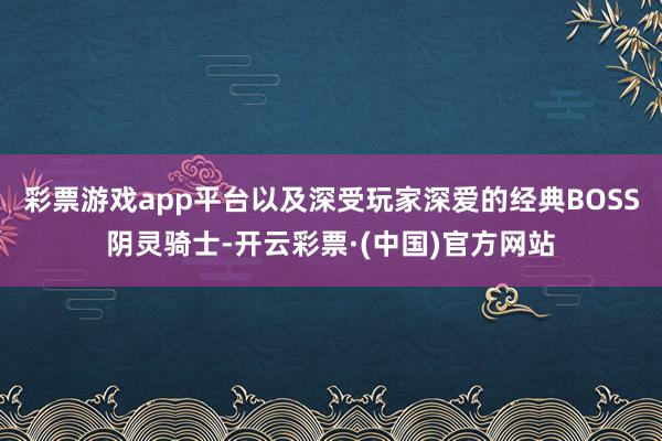 彩票游戏app平台以及深受玩家深爱的经典BOSS阴灵骑士-开云彩票·(中国)官方网站