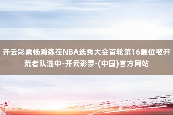 开云彩票杨瀚森在NBA选秀大会首轮第16顺位被开荒者队选中-开云彩票·(中国)官方网站