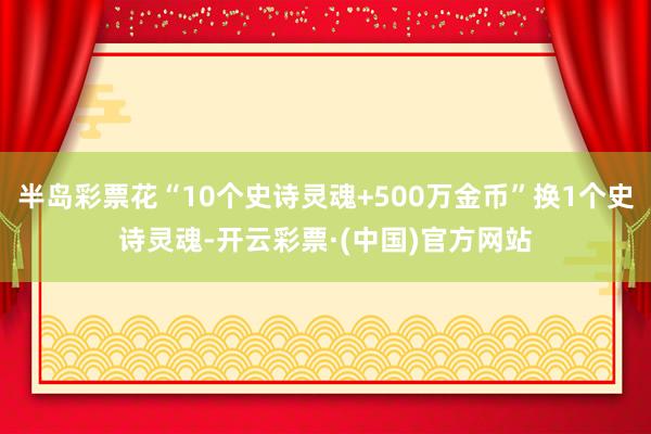 半岛彩票花“10个史诗灵魂+500万金币”换1个史诗灵魂-开云彩票·(中国)官方网站
