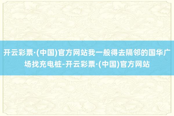 开云彩票·(中国)官方网站我一般得去隔邻的国华广场找充电桩-开云彩票·(中国)官方网站