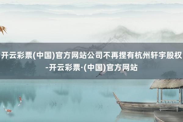 开云彩票(中国)官方网站公司不再捏有杭州轩宇股权-开云彩票·(中国)官方网站