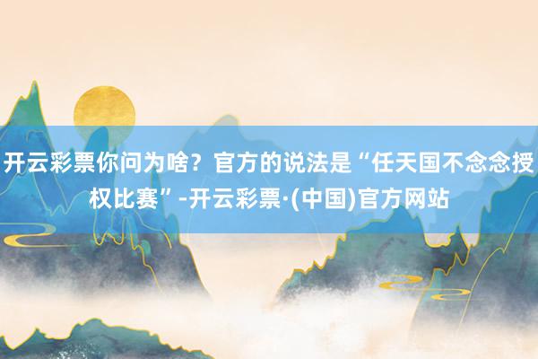 开云彩票你问为啥？官方的说法是“任天国不念念授权比赛”-开云彩票·(中国)官方网站