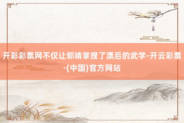 开彩彩票网不仅让郭靖掌捏了漂后的武学-开云彩票·(中国)官方网站