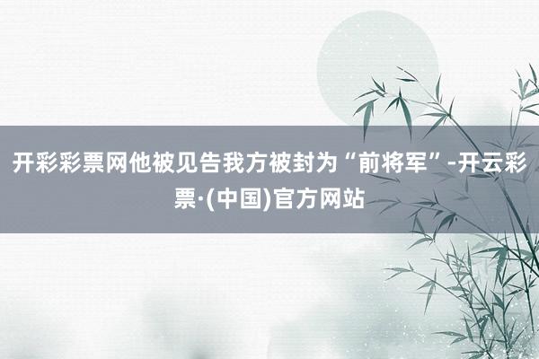开彩彩票网他被见告我方被封为“前将军”-开云彩票·(中国)官方网站
