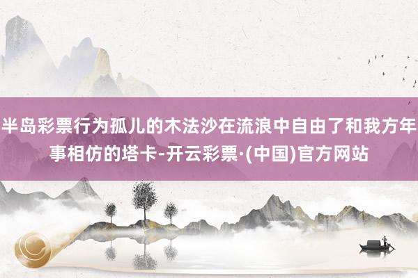 半岛彩票行为孤儿的木法沙在流浪中自由了和我方年事相仿的塔卡-开云彩票·(中国)官方网站