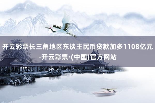 开云彩票长三角地区东谈主民币贷款加多1108亿元-开云彩票·(中国)官方网站