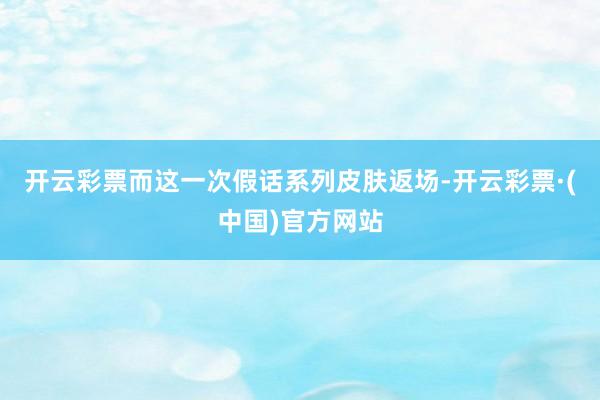 开云彩票而这一次假话系列皮肤返场-开云彩票·(中国)官方网站