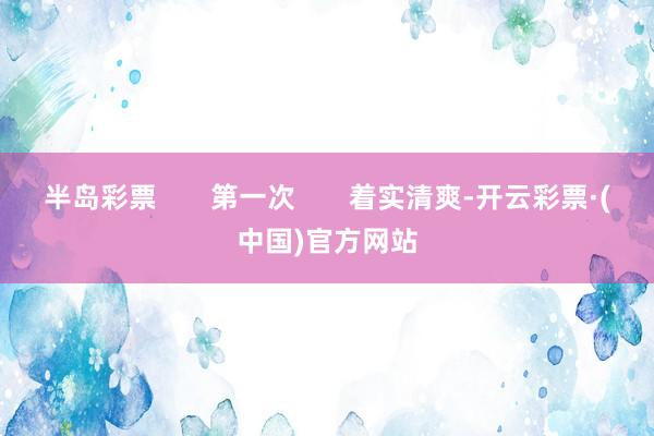半岛彩票       第一次       着实清爽-开云彩票·(中国)官方网站