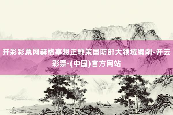 开彩彩票网赫格塞想正鞭策国防部大领域编削-开云彩票·(中国)官方网站