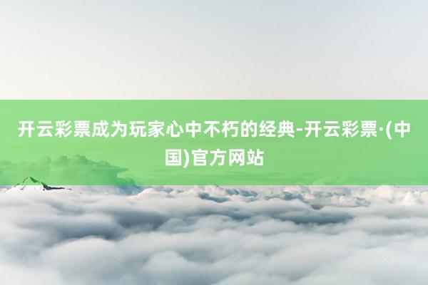 开云彩票成为玩家心中不朽的经典-开云彩票·(中国)官方网站