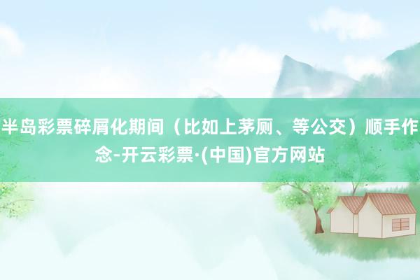 半岛彩票碎屑化期间（比如上茅厕、等公交）顺手作念-开云彩票·(中国)官方网站