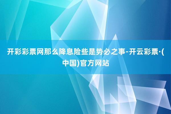 开彩彩票网那么降息险些是势必之事-开云彩票·(中国)官方网站