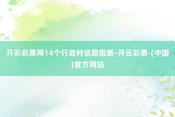 开彩彩票网14个行政村谈路阻断-开云彩票·(中国)官方网站