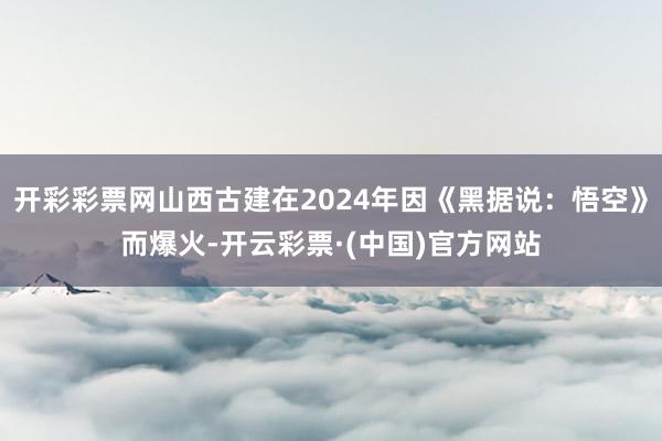 开彩彩票网山西古建在2024年因《黑据说：悟空》而爆火-开云彩票·(中国)官方网站