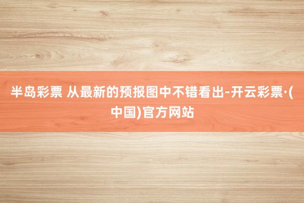 半岛彩票 从最新的预报图中不错看出-开云彩票·(中国)官方网站