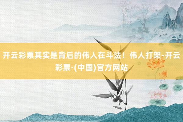 开云彩票其实是背后的伟人在斗法！伟人打架-开云彩票·(中国)官方网站
