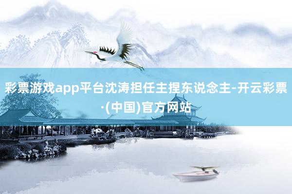 彩票游戏app平台沈涛担任主捏东说念主-开云彩票·(中国)官方网站