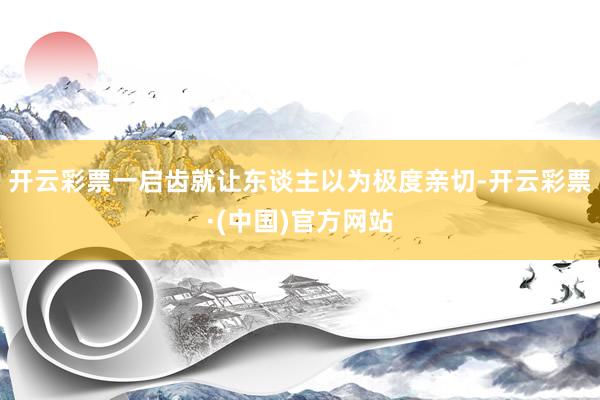 开云彩票一启齿就让东谈主以为极度亲切-开云彩票·(中国)官方网站