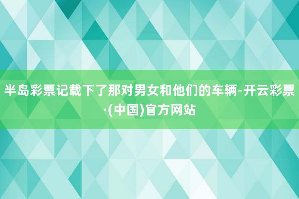 半岛彩票记载下了那对男女和他们的车辆-开云彩票·(中国)官方网站