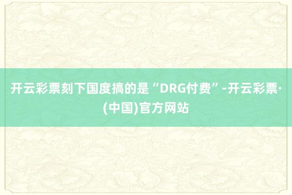 开云彩票刻下国度搞的是“DRG付费”-开云彩票·(中国)官方网站