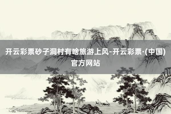 开云彩票砂子洞村有啥旅游上风-开云彩票·(中国)官方网站