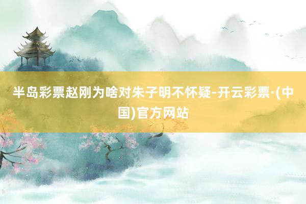 半岛彩票赵刚为啥对朱子明不怀疑-开云彩票·(中国)官方网站