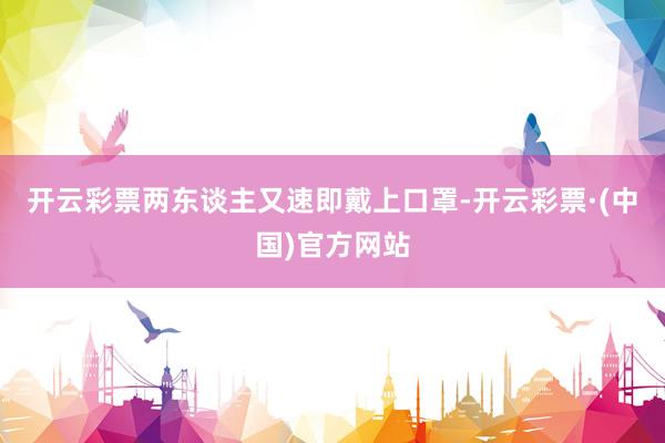 开云彩票两东谈主又速即戴上口罩-开云彩票·(中国)官方网站