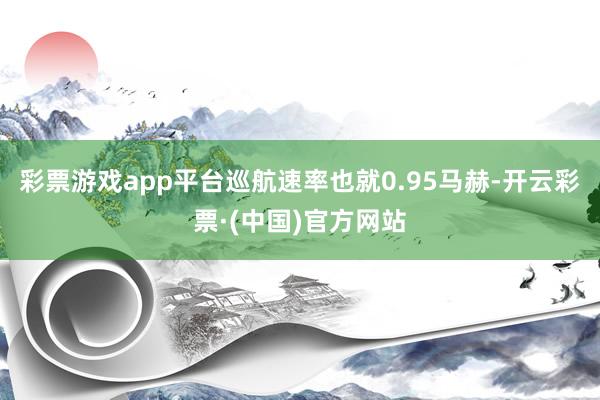 彩票游戏app平台巡航速率也就0.95马赫-开云彩票·(中国)官方网站