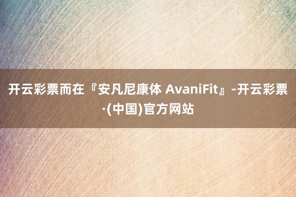 开云彩票而在『安凡尼康体 AvaniFit』-开云彩票·(中国)官方网站